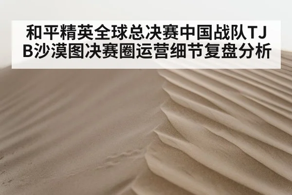 和平精英全球总决赛中国战队TJB沙漠图决赛圈运营细节复盘分析