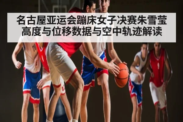 名古屋亚运会蹦床女子决赛朱雪莹高度与位移数据与空中轨迹解读