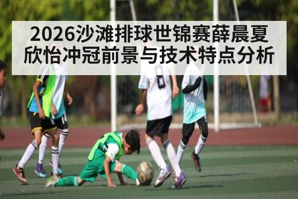 2026沙滩排球世锦赛薛晨夏欣怡冲冠前景与技术特点分析