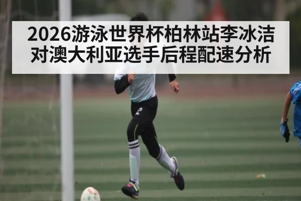 2026游泳世界杯柏林站李冰洁对澳大利亚选手后程配速分析
