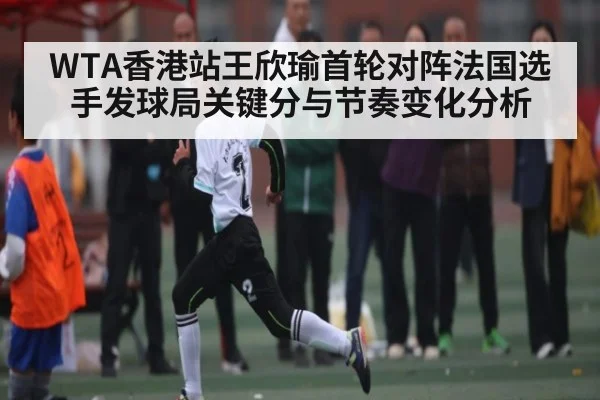 WTA香港站王欣瑜首轮对阵法国选手发球局关键分与节奏变化分析